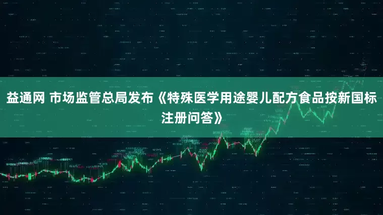 益通网 市场监管总局发布《特殊医学用途婴儿配方食品按新国标注册问答》