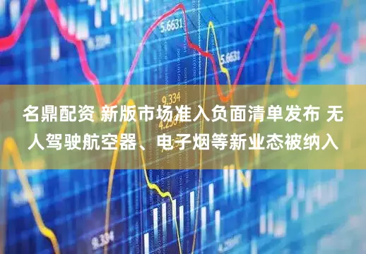 名鼎配资 新版市场准入负面清单发布 无人驾驶航空器、电子烟等新业态被纳入