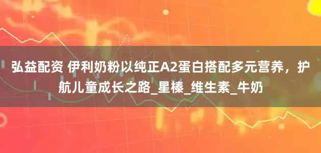 弘益配资 伊利奶粉以纯正A2蛋白搭配多元营养，护航儿童成长之路_星榛_维生素_牛奶