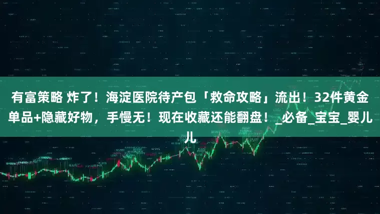 有富策略 炸了！海淀医院待产包「救命攻略」流出！32件黄金单品+隐藏好物，手慢无！现在收藏还能翻盘！_必备_宝宝_婴儿
