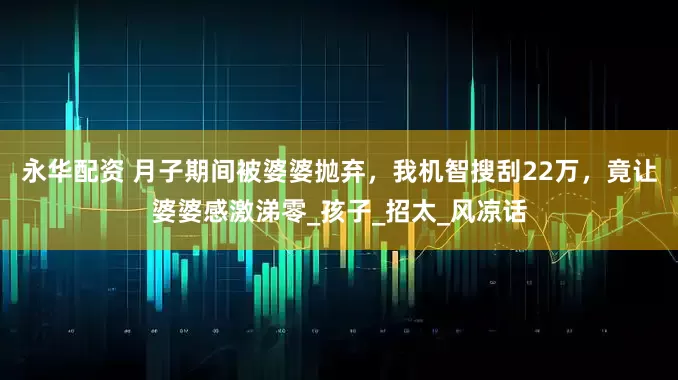 永华配资 月子期间被婆婆抛弃，我机智搜刮22万，竟让婆婆感激涕零_孩子_招太_风凉话