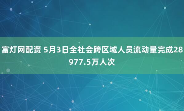 富灯网配资 5月3日全社会跨区域人员流动量完成28977.5万人次