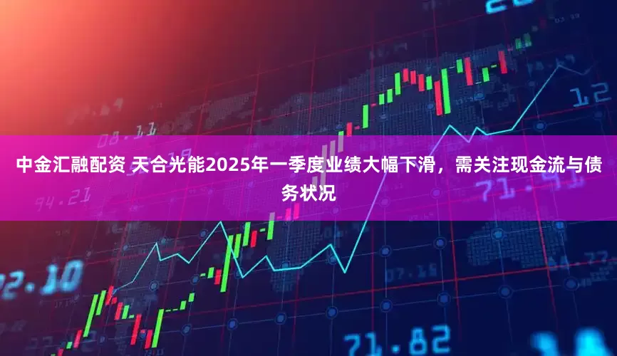 中金汇融配资 天合光能2025年一季度业绩大幅下滑，需关注现金流与债务状况