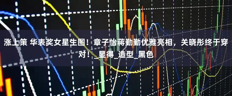 涨上策 华表奖女星生图！章子怡蒋勤勤优雅亮相，关晓彤终于穿对！_显得_造型_黑色