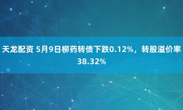 天龙配资 5月9日柳药转债下跌0.12%，转股溢价率38.32%