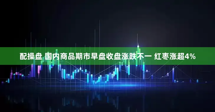 配操盘 国内商品期市早盘收盘涨跌不一 红枣涨超4%