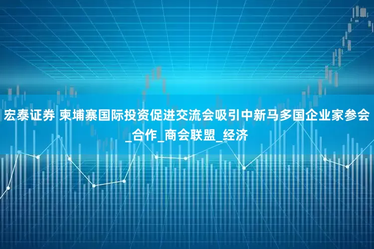 宏泰证券 柬埔寨国际投资促进交流会吸引中新马多国企业家参会_合作_商会联盟_经济