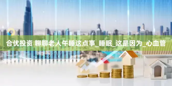 合优投资 聊聊老人午睡这点事_睡眠_这是因为_心血管