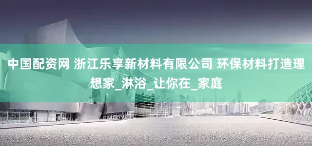 中国配资网 浙江乐享新材料有限公司 环保材料打造理想家_淋浴_让你在_家庭