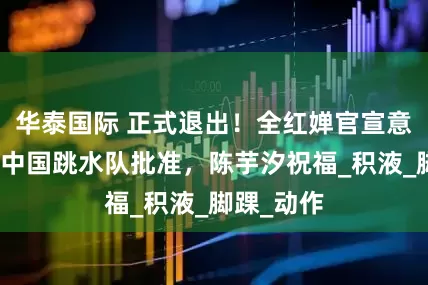 华泰国际 正式退出！全红婵官宣意外决定，中国跳水队批准，陈芋汐祝福_积液_脚踝_动作