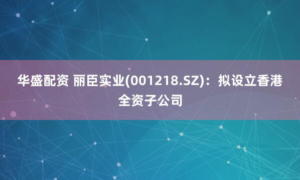 华盛配资 丽臣实业(001218.SZ)：拟设立香港全资子公司