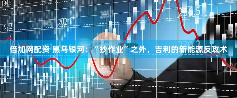 倍加网配资 黑马银河：“抄作业”之外，吉利的新能源反攻术