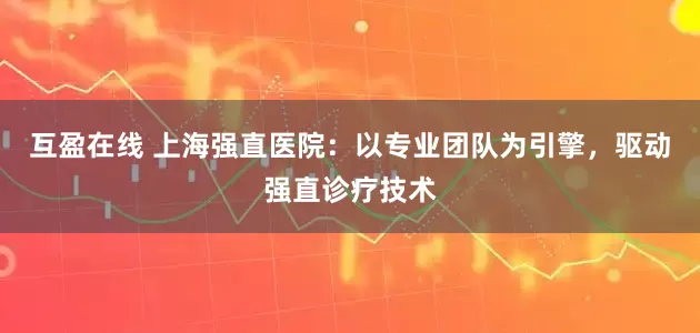 互盈在线 上海强直医院：以专业团队为引擎，驱动强直诊疗技术