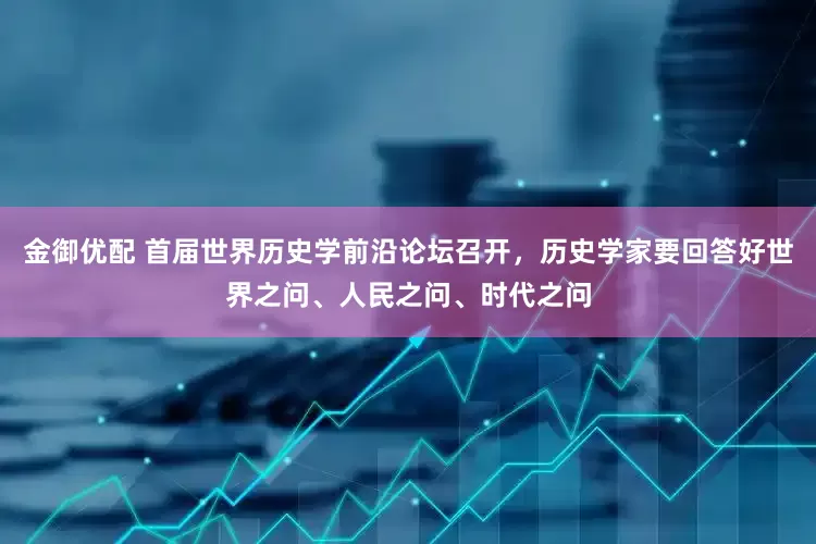 金御优配 首届世界历史学前沿论坛召开，历史学家要回答好世界之问、人民之问、时代之问