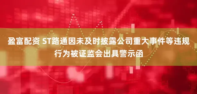 盈富配资 ST路通因未及时披露公司重大事件等违规行为被证监会出具警示函