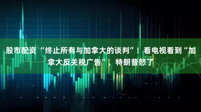 股市配资 “终止所有与加拿大的谈判”!看电视看到“加拿大反关税广告”,特朗普怒了