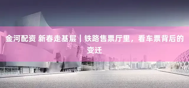 金河配资 新春走基层｜铁路售票厅里，看车票背后的变迁