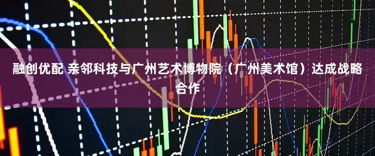 融创优配 亲邻科技与广州艺术博物院(广州美术馆)达成战略合作