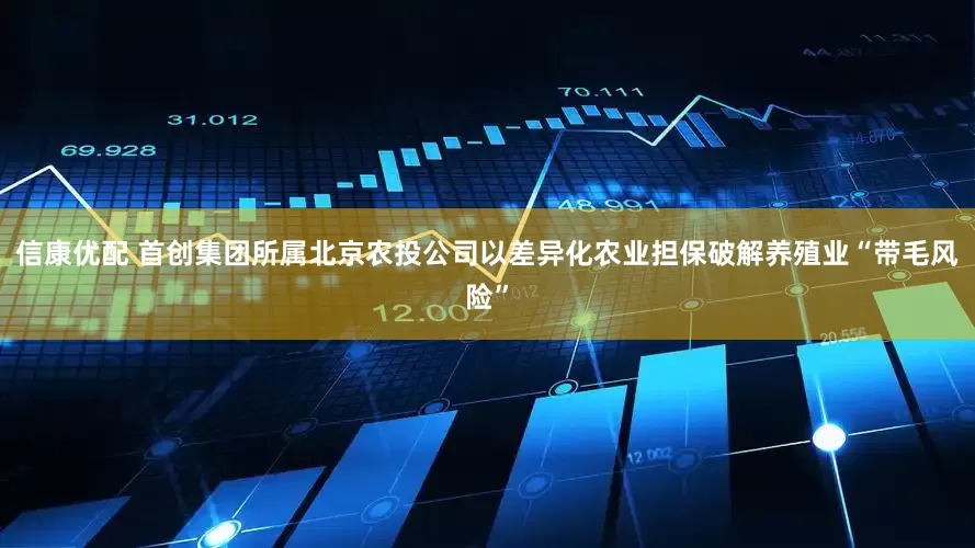 信康优配 首创集团所属北京农投公司以差异化农业担保破解养殖业“带毛风险”