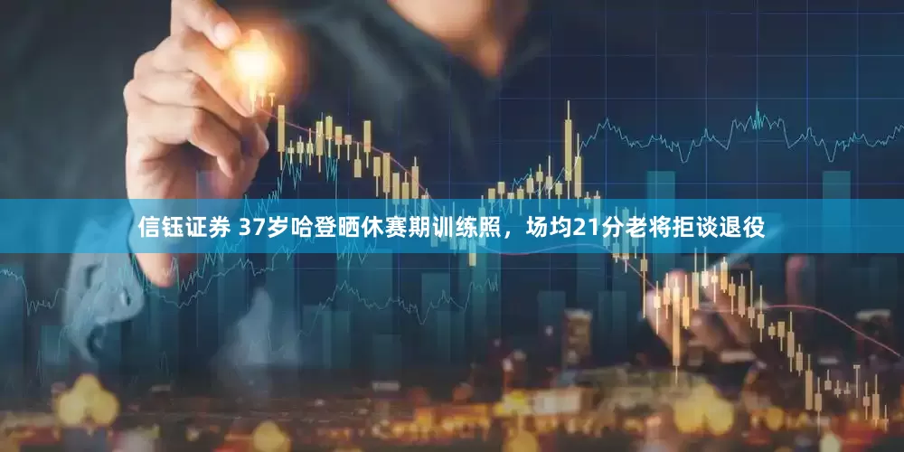 信钰证券 37岁哈登晒休赛期训练照，场均21分老将拒谈退役